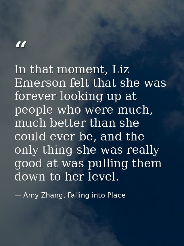 In that moment, Liz Emerson felt that she was forever looking up at people who were much, much better than she could eve — Amy Zhang, Falling into Place