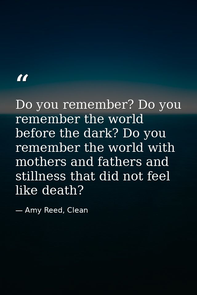 Do you remember? Do you remember the world before the dark? Do you remember the world with mothers and fathers and still — Amy Reed, Clean