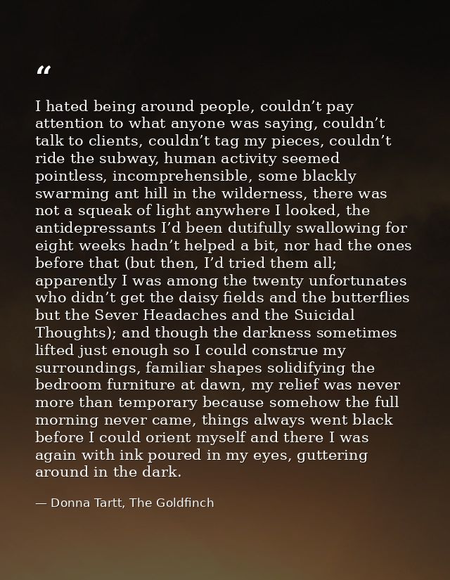 I hated being around people, couldn’t pay attention to what anyone was saying, couldn’t talk to clients, couldn’t tag my — Donna Tartt, The Goldfinch