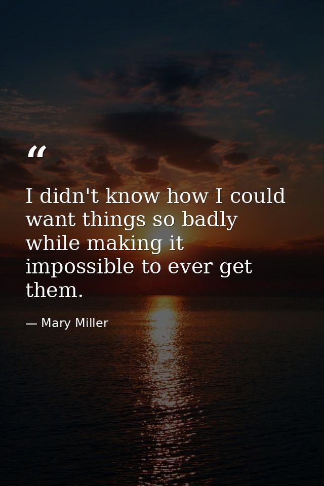 I didn't know how I could want things so badly while making it impossible to ever get them. — Mary Miller