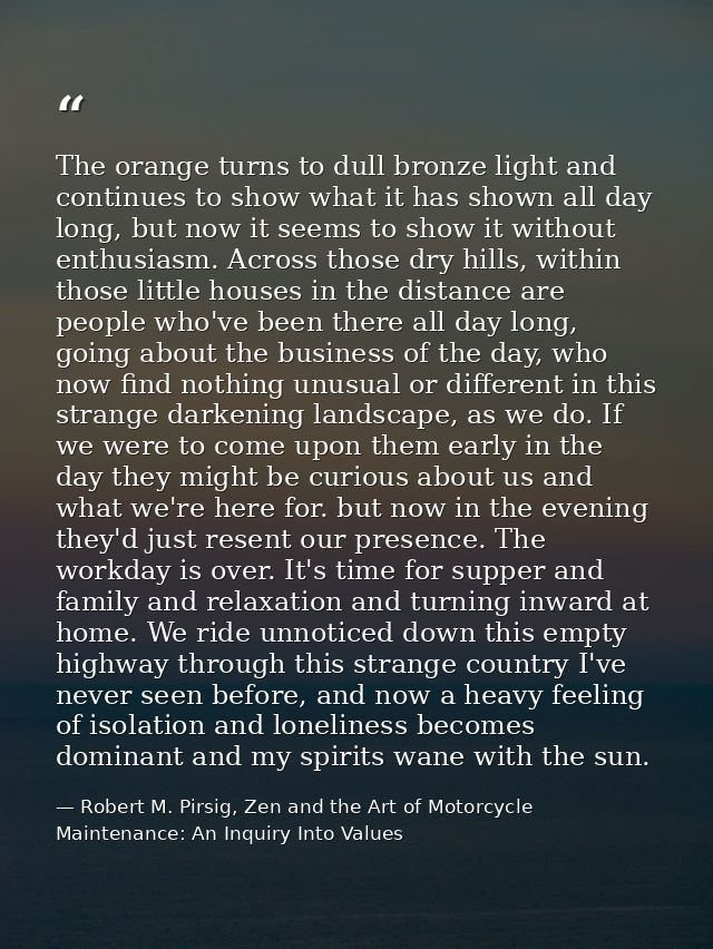 The orange turns to dull bronze light and continues to show what it has shown all day long, but now it seems to show it  — Robert M. Pirsig, Zen and the Art of Motorcycle Maintenance: An Inquiry Into Values