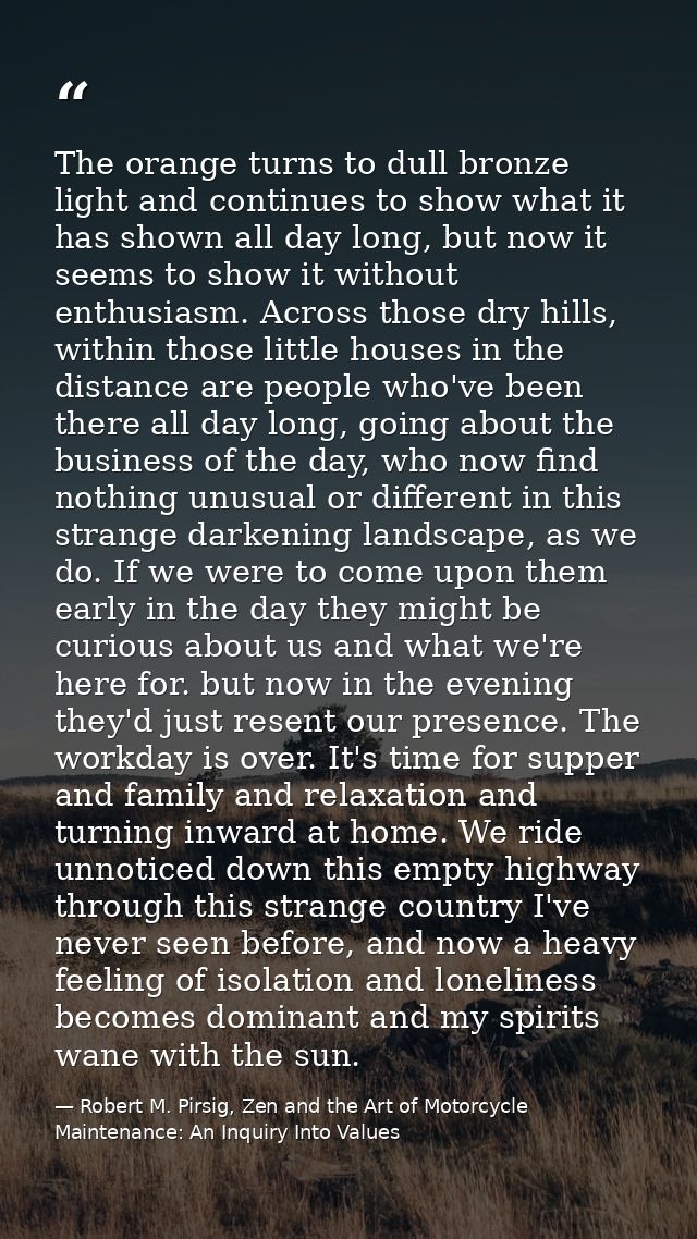 The orange turns to dull bronze light and continues to show what it has shown all day long, but now it seems to show it  — Robert M. Pirsig, Zen and the Art of Motorcycle Maintenance: An Inquiry Into Values