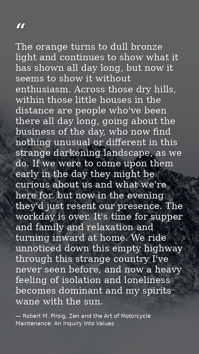 The orange turns to dull bronze light and continues to show what it has shown all day long, but now it seems to show it  — Robert M. Pirsig, Zen and the Art of Motorcycle Maintenance: An Inquiry Into Values