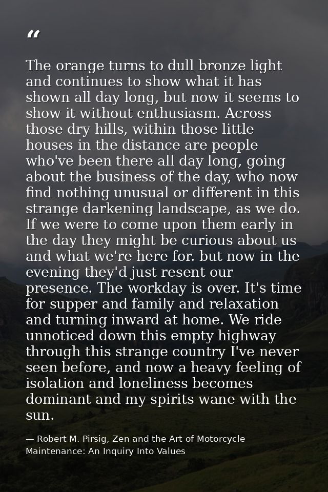 The orange turns to dull bronze light and continues to show what it has shown all day long, but now it seems to show it  — Robert M. Pirsig, Zen and the Art of Motorcycle Maintenance: An Inquiry Into Values