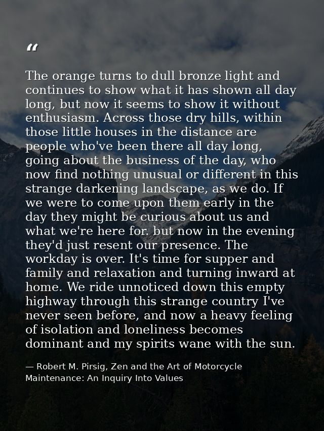 The orange turns to dull bronze light and continues to show what it has shown all day long, but now it seems to show it  — Robert M. Pirsig, Zen and the Art of Motorcycle Maintenance: An Inquiry Into Values