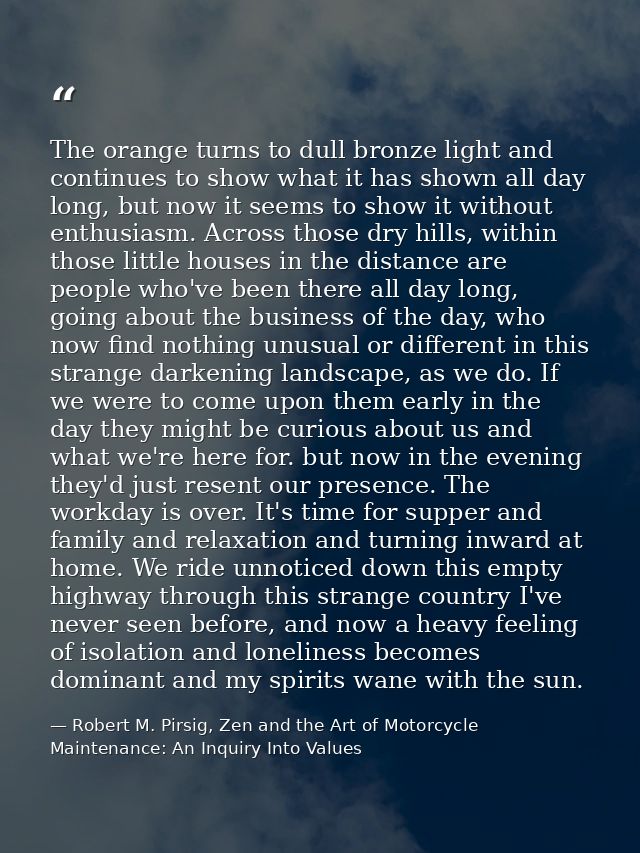 The orange turns to dull bronze light and continues to show what it has shown all day long, but now it seems to show it  — Robert M. Pirsig, Zen and the Art of Motorcycle Maintenance: An Inquiry Into Values