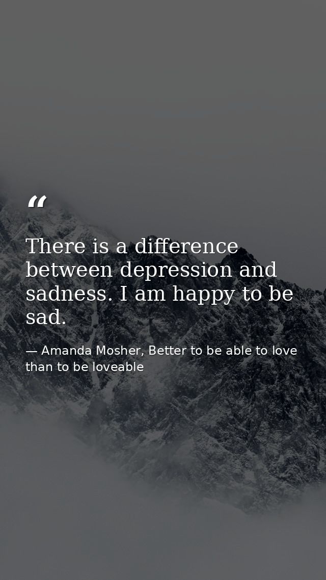 There is a difference between depression and sadness. I am happy to be sad. — Amanda Mosher, Better to be able to love than to be loveable
