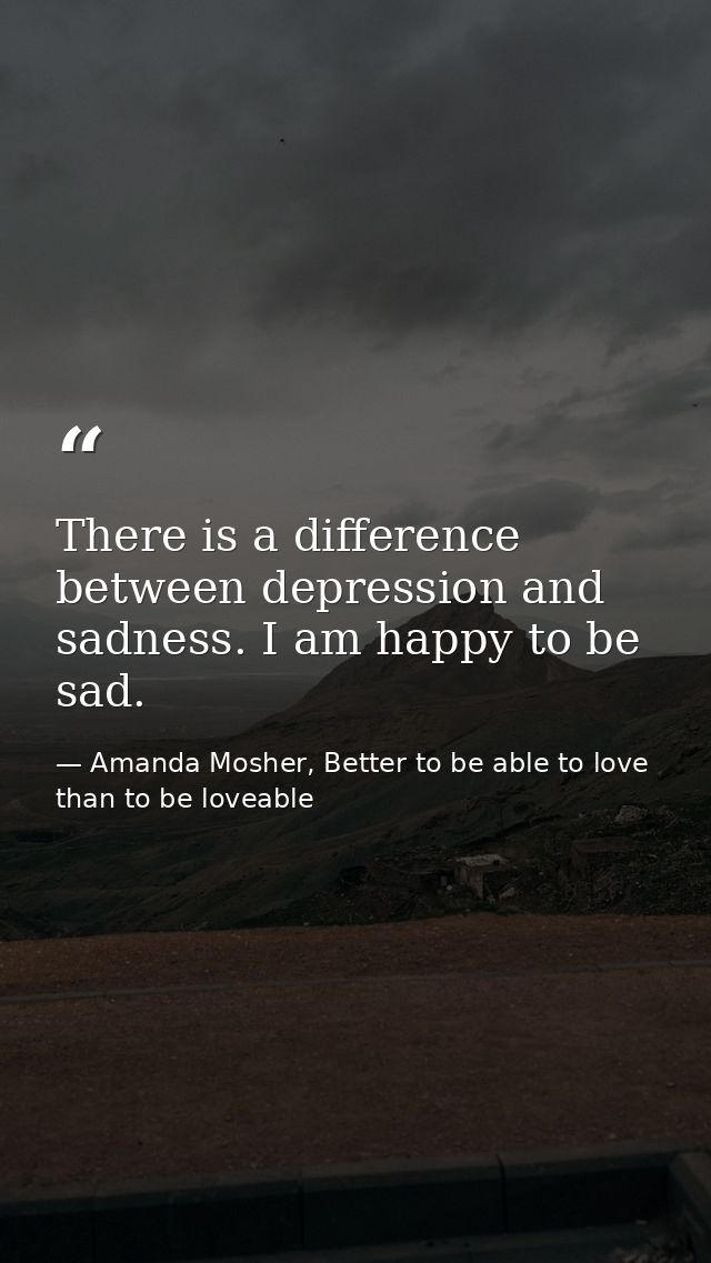 There is a difference between depression and sadness. I am happy to be sad. — Amanda Mosher, Better to be able to love than to be loveable