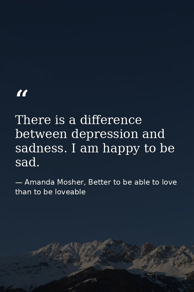 There is a difference between depression and sadness. I am happy to be sad. — Amanda Mosher, Better to be able to love than to be loveable