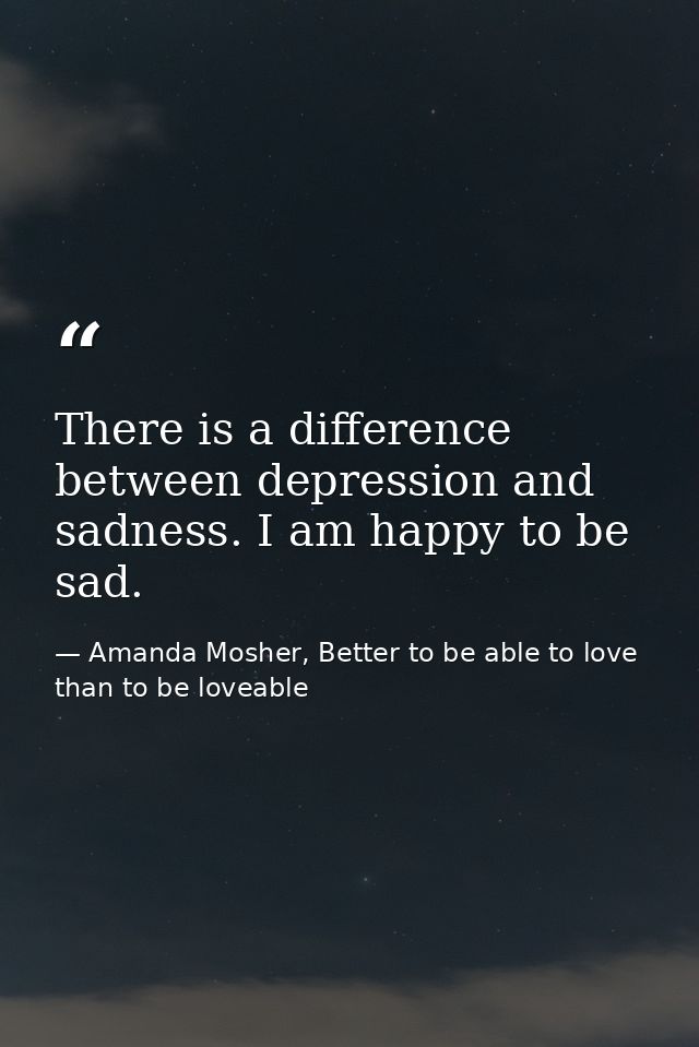There is a difference between depression and sadness. I am happy to be sad. — Amanda Mosher, Better to be able to love than to be loveable
