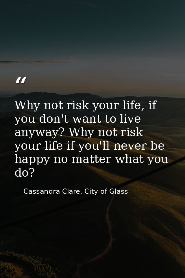 Why not risk your life, if you don't want to live anyway? Why not risk your life if you'll never be happy no matter what — Cassandra Clare, City of Glass