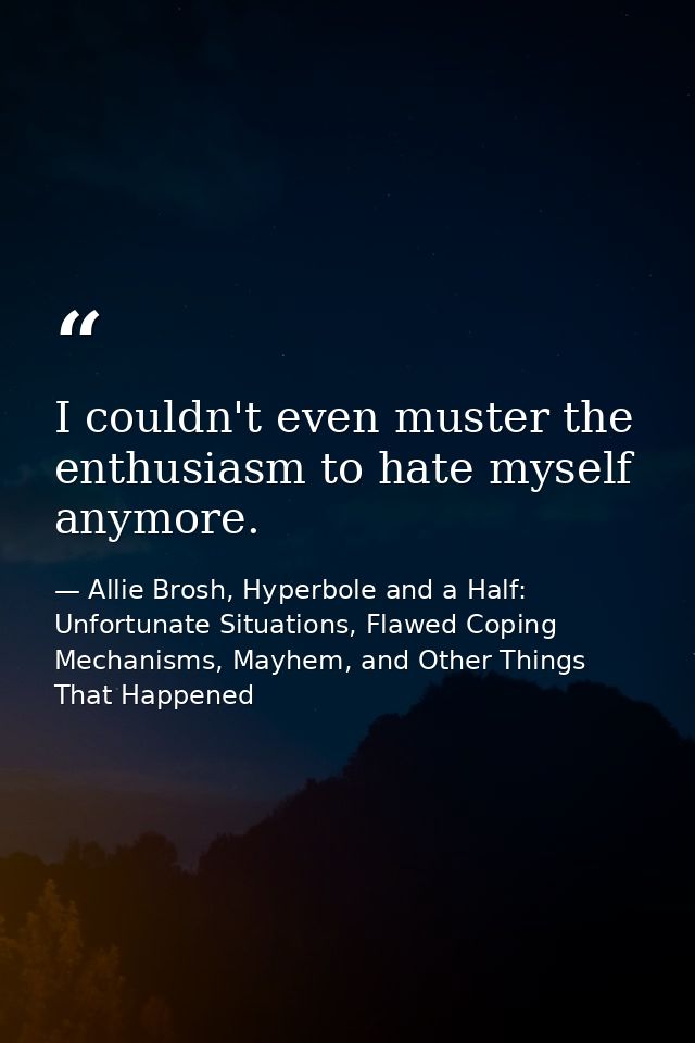 I couldn't even muster the enthusiasm to hate myself anymore. — Allie Brosh, Hyperbole and a Half: Unfortunate Situations, Flawed Coping Mechanisms, Mayhem, and Other Things That Happened