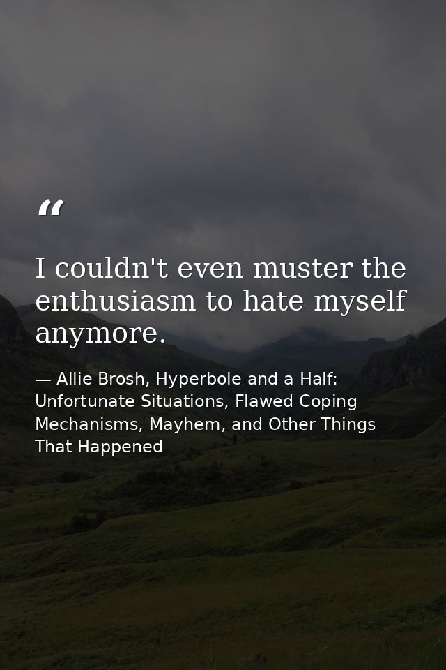 I couldn't even muster the enthusiasm to hate myself anymore. — Allie Brosh, Hyperbole and a Half: Unfortunate Situations, Flawed Coping Mechanisms, Mayhem, and Other Things That Happened