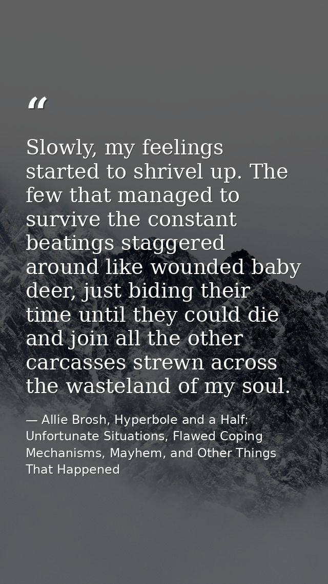 Slowly, my feelings started to shrivel up. The few that managed to survive the constant beatings staggered around like w — Allie Brosh, Hyperbole and a Half: Unfortunate Situations, Flawed Coping Mechanisms, Mayhem, and Other Things That Happened
