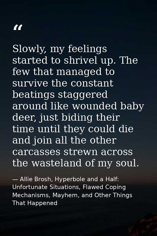 Slowly, my feelings started to shrivel up. The few that managed to survive the constant beatings staggered around like w — Allie Brosh, Hyperbole and a Half: Unfortunate Situations, Flawed Coping Mechanisms, Mayhem, and Other Things That Happened