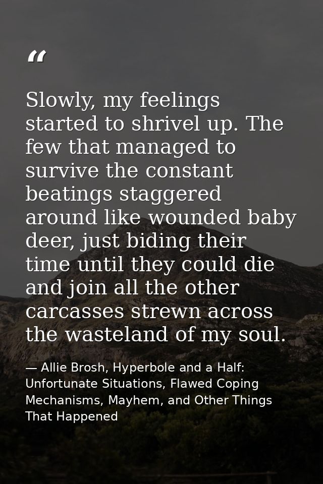 Slowly, my feelings started to shrivel up. The few that managed to survive the constant beatings staggered around like w — Allie Brosh, Hyperbole and a Half: Unfortunate Situations, Flawed Coping Mechanisms, Mayhem, and Other Things That Happened