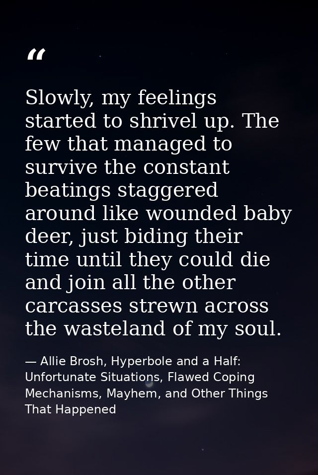 Slowly, my feelings started to shrivel up. The few that managed to survive the constant beatings staggered around like w — Allie Brosh, Hyperbole and a Half: Unfortunate Situations, Flawed Coping Mechanisms, Mayhem, and Other Things That Happened
