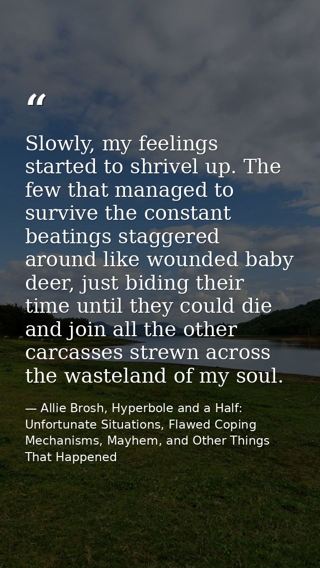Slowly, my feelings started to shrivel up. The few that managed to survive the constant beatings staggered around like w — Allie Brosh, Hyperbole and a Half: Unfortunate Situations, Flawed Coping Mechanisms, Mayhem, and Other Things That Happened