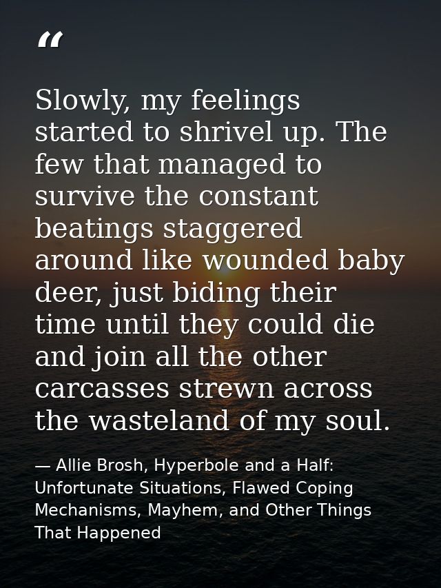 Slowly, my feelings started to shrivel up. The few that managed to survive the constant beatings staggered around like w — Allie Brosh, Hyperbole and a Half: Unfortunate Situations, Flawed Coping Mechanisms, Mayhem, and Other Things That Happened