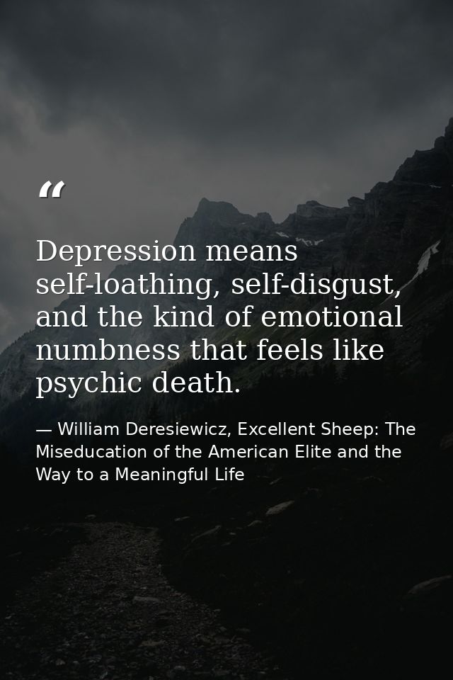 Depression means self-loathing, self-disgust, and the kind of emotional numbness that feels like psychic death. — William Deresiewicz, Excellent Sheep: The Miseducation of the American Elite and the Way to a Meaningful Life