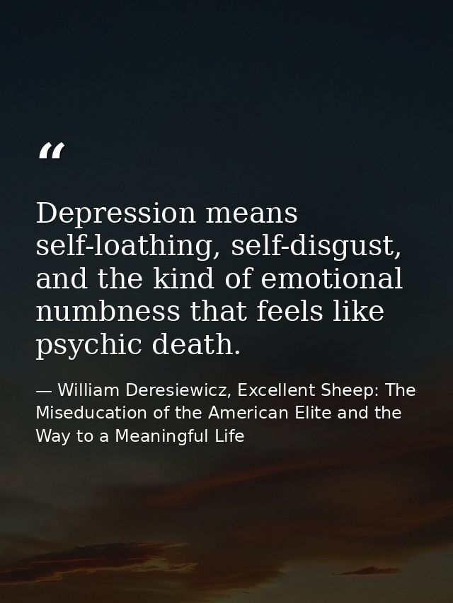 Depression means self-loathing, self-disgust, and the kind of emotional numbness that feels like psychic death. — William Deresiewicz, Excellent Sheep: The Miseducation of the American Elite and the Way to a Meaningful Life