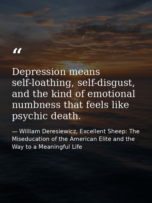 Depression means self-loathing, self-disgust, and the kind of emotional numbness that feels like psychic death. — William Deresiewicz, Excellent Sheep: The Miseducation of the American Elite and the Way to a Meaningful Life