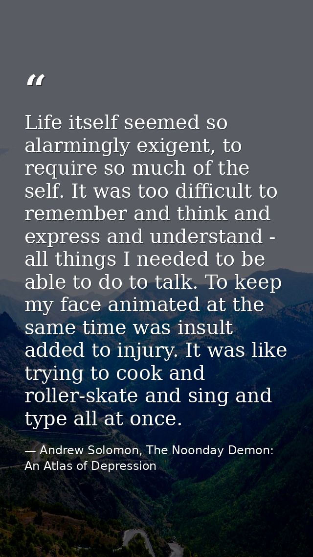 Life itself seemed so alarmingly exigent, to require so much of the self. It was too difficult to remember and think and — Andrew Solomon, The Noonday Demon: An Atlas of Depression