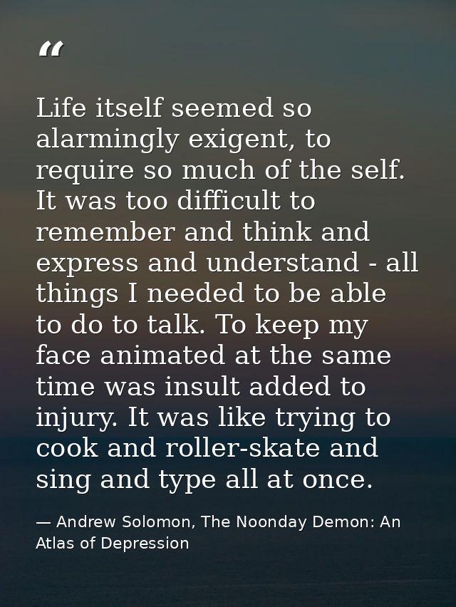 Life itself seemed so alarmingly exigent, to require so much of the self. It was too difficult to remember and think and — Andrew Solomon, The Noonday Demon: An Atlas of Depression
