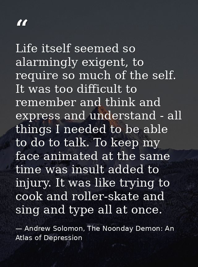 Life itself seemed so alarmingly exigent, to require so much of the self. It was too difficult to remember and think and — Andrew Solomon, The Noonday Demon: An Atlas of Depression