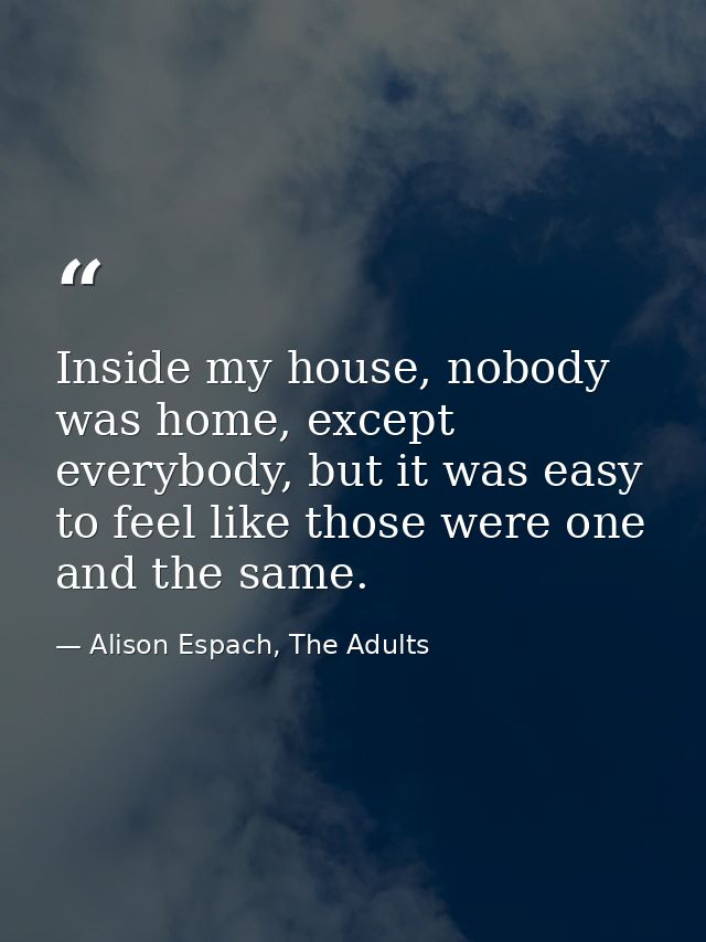 Inside my house, nobody was home, except everybody, but it was easy to feel like those were one and the same. — Alison Espach, The Adults