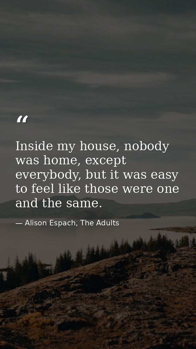 Inside my house, nobody was home, except everybody, but it was easy to feel like those were one and the same. — Alison Espach, The Adults