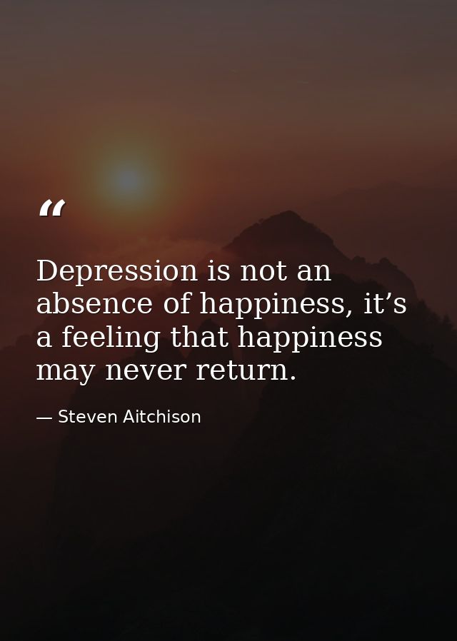 Depression is not an absence of happiness, it’s a feeling that happiness may never return. — Steven Aitchison