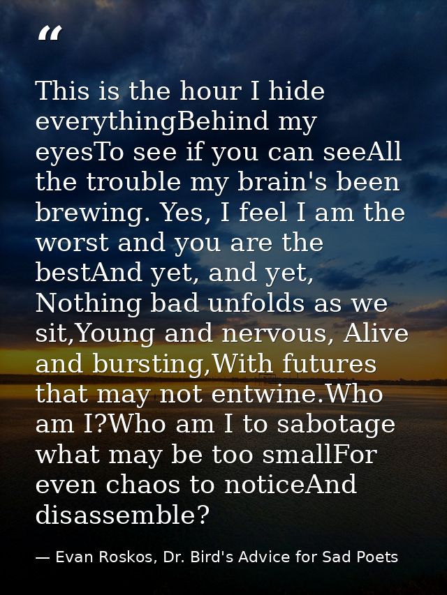 This is the hour I hide everythingBehind my eyesTo see if you can seeAll the trouble my brain's been brewing. Yes, I fee — Evan Roskos, Dr. Bird's Advice for Sad Poets