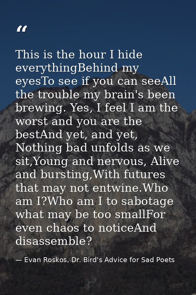 This is the hour I hide everythingBehind my eyesTo see if you can seeAll the trouble my brain's been brewing. Yes, I fee — Evan Roskos, Dr. Bird's Advice for Sad Poets