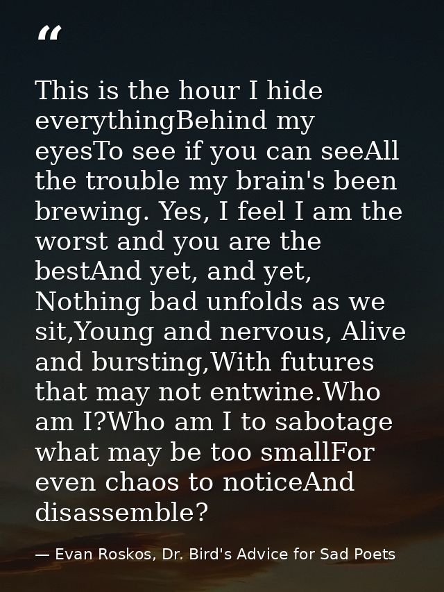 This is the hour I hide everythingBehind my eyesTo see if you can seeAll the trouble my brain's been brewing. Yes, I fee — Evan Roskos, Dr. Bird's Advice for Sad Poets