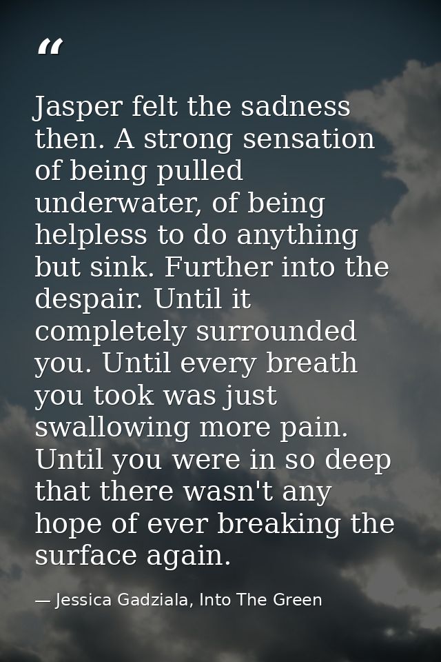 Jasper felt the sadness then. A strong sensation of being pulled underwater, of being helpless to do anything but sink.  — Jessica Gadziala, Into The Green