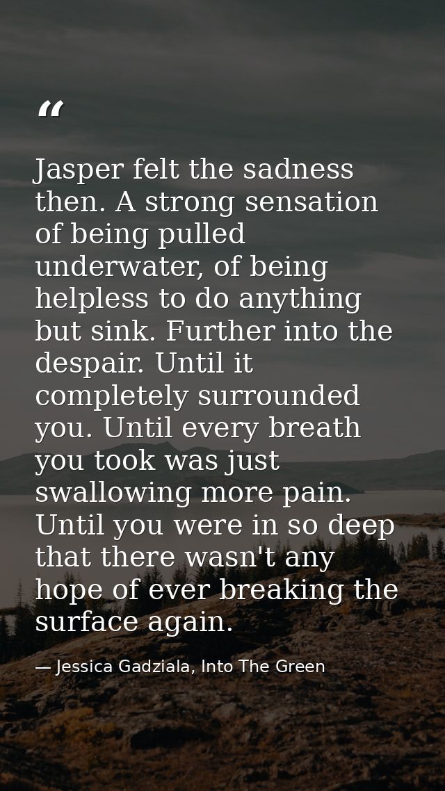 Jasper felt the sadness then. A strong sensation of being pulled underwater, of being helpless to do anything but sink.  — Jessica Gadziala, Into The Green