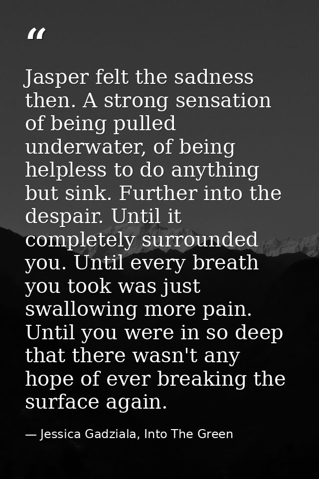 Jasper felt the sadness then. A strong sensation of being pulled underwater, of being helpless to do anything but sink.  — Jessica Gadziala, Into The Green
