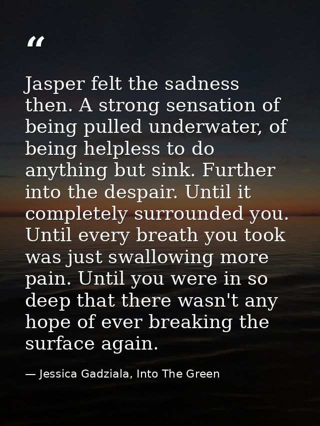 Jasper felt the sadness then. A strong sensation of being pulled underwater, of being helpless to do anything but sink.  — Jessica Gadziala, Into The Green