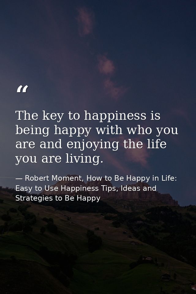 The key to happiness is being happy with who you are and enjoying the life you are living. — Robert Moment, How to Be Happy in Life: Easy to Use Happiness Tips, Ideas and Strategies to Be Happy