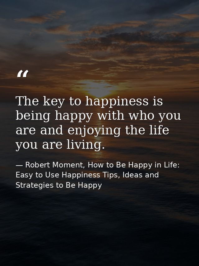 The key to happiness is being happy with who you are and enjoying the life you are living. — Robert Moment, How to Be Happy in Life: Easy to Use Happiness Tips, Ideas and Strategies to Be Happy