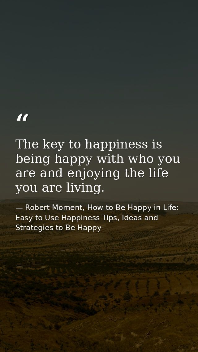 The key to happiness is being happy with who you are and enjoying the life you are living. — Robert Moment, How to Be Happy in Life: Easy to Use Happiness Tips, Ideas and Strategies to Be Happy