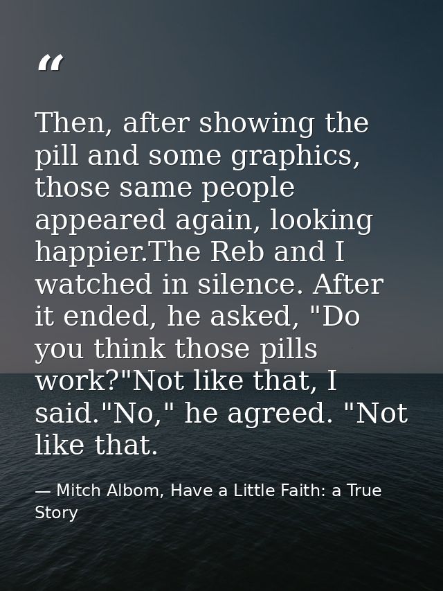 Then, after showing the pill and some graphics, those same people appeared again, looking happier.The Reb and I watched  — Mitch Albom, Have a Little Faith: a True Story