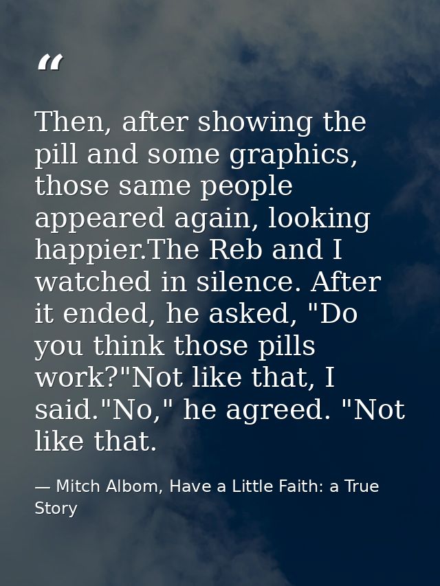 Then, after showing the pill and some graphics, those same people appeared again, looking happier.The Reb and I watched  — Mitch Albom, Have a Little Faith: a True Story