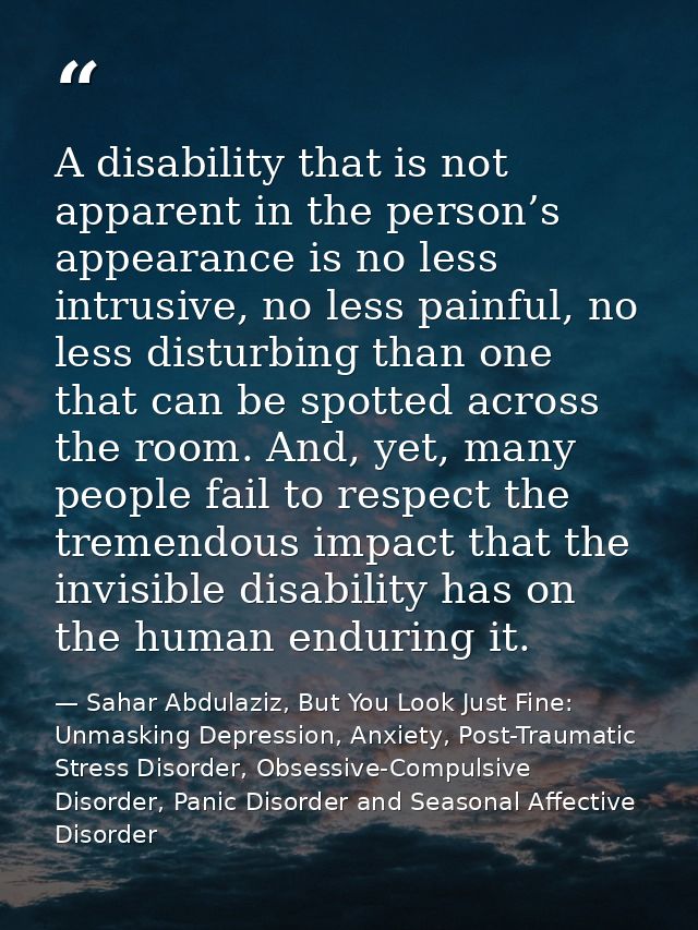 A disability that is not apparent in the person’s appearance is no less intrusive, no less painful, no less disturbing t — Sahar Abdulaziz, But You Look Just Fine: Unmasking Depression, Anxiety, Post-Traumatic Stress Disorder, Obsessive-Compulsive Disorder, Panic Disorder and Seasonal Affective Disorder