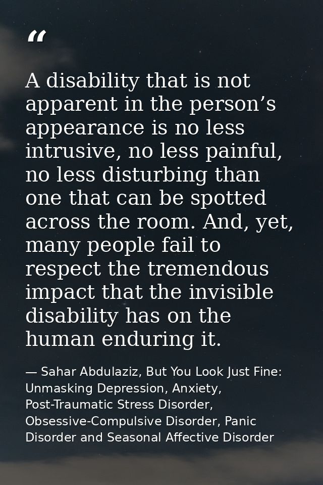 A disability that is not apparent in the person’s appearance is no less intrusive, no less painful, no less disturbing t — Sahar Abdulaziz, But You Look Just Fine: Unmasking Depression, Anxiety, Post-Traumatic Stress Disorder, Obsessive-Compulsive Disorder, Panic Disorder and Seasonal Affective Disorder