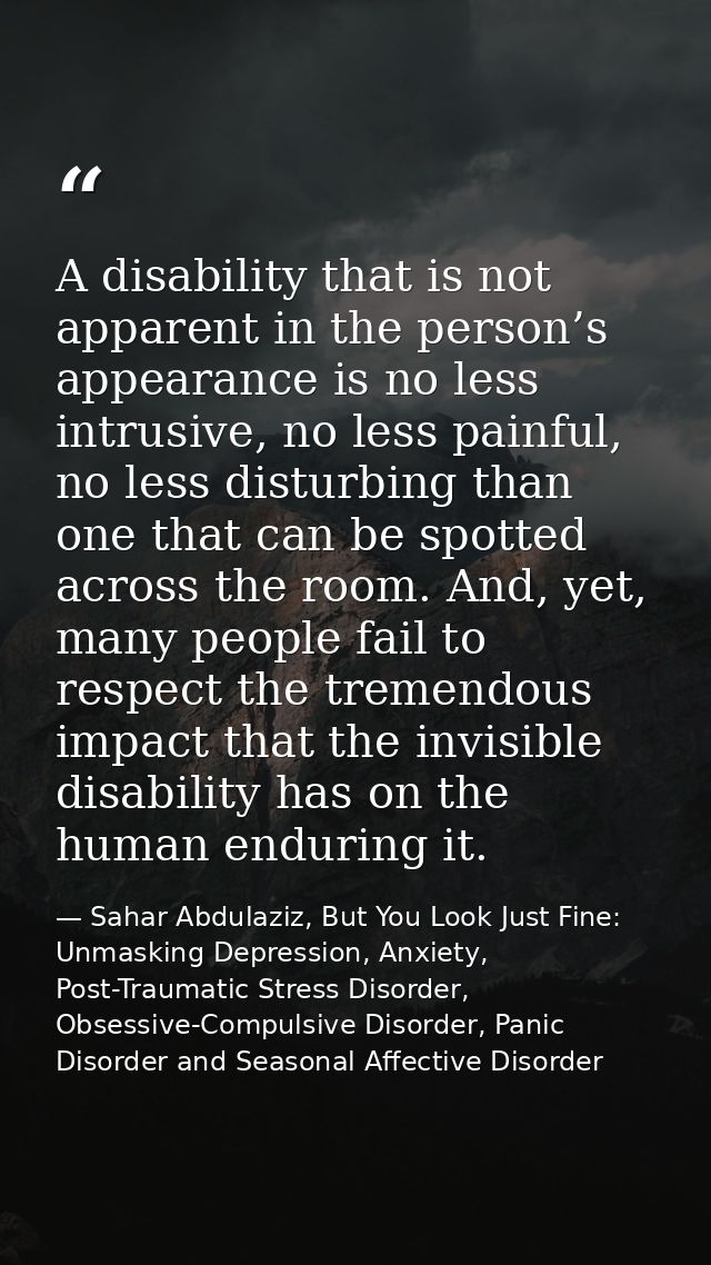 A disability that is not apparent in the person’s appearance is no less intrusive, no less painful, no less disturbing t — Sahar Abdulaziz, But You Look Just Fine: Unmasking Depression, Anxiety, Post-Traumatic Stress Disorder, Obsessive-Compulsive Disorder, Panic Disorder and Seasonal Affective Disorder