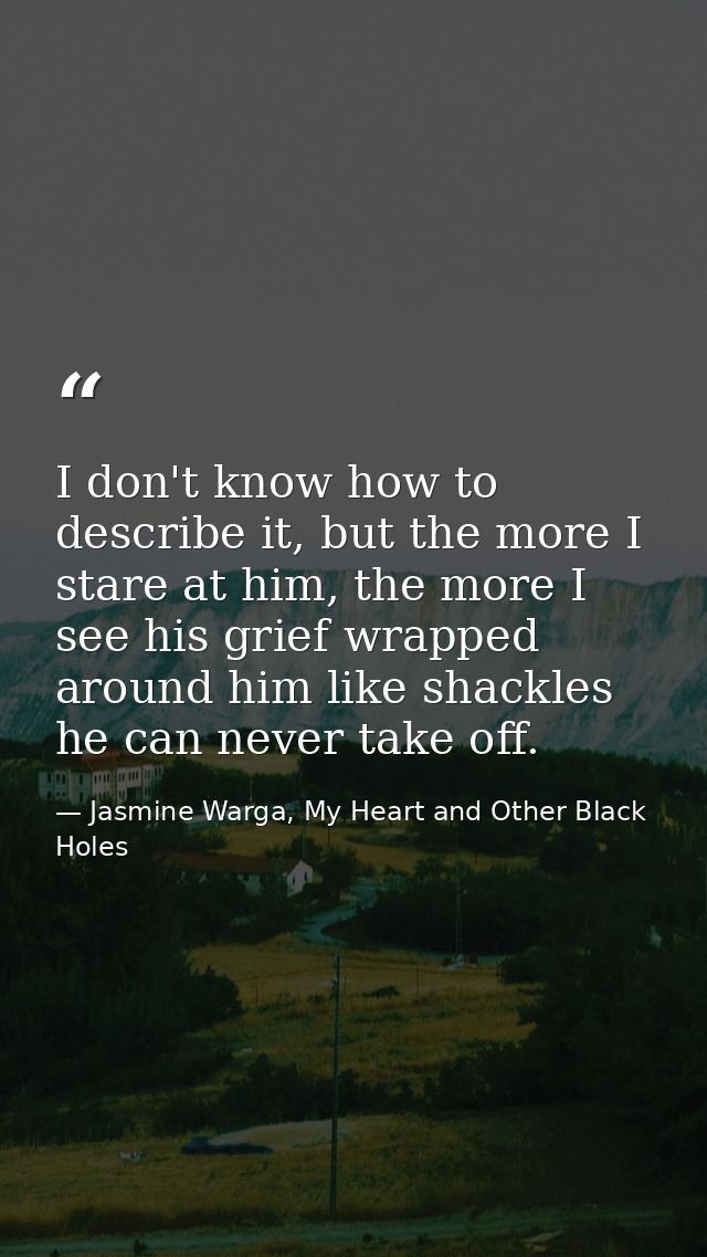 I don't know how to describe it, but the more I stare at him, the more I see his grief wrapped around him like shackles  — Jasmine Warga, My Heart and Other Black Holes