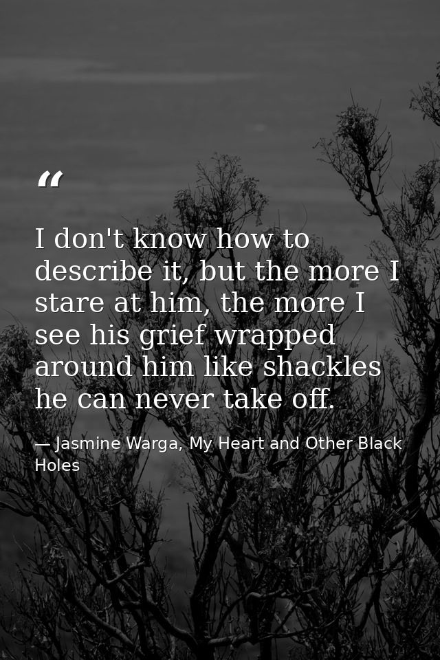 I don't know how to describe it, but the more I stare at him, the more I see his grief wrapped around him like shackles  — Jasmine Warga, My Heart and Other Black Holes
