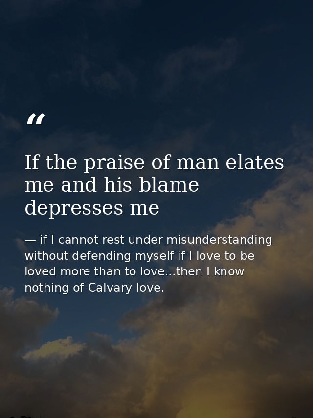 If the praise of man elates me and his blame depresses me — if I cannot rest under misunderstanding without defending myself if I love to be loved more than to love...then I know nothing of Calvary love.